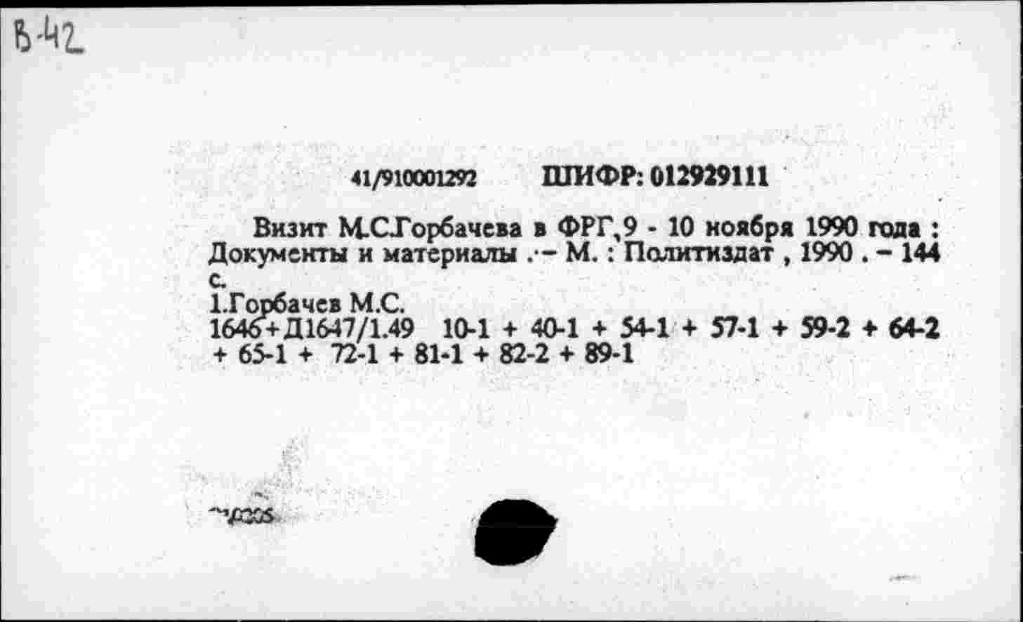 ﻿41/910001292 ШИФР: 012929111
Визит М-СТорбачева в ФРГ,9 - 10 ноября 1990 года : Документы и материалы М.: Политиздат , 1990 . - 144 с
1-Горбачев М.С.
1646+Д1647/1.49 10-1 + 40-1 + 54-1 + 57-1 + 59-2 ♦ 64-2 + 65-1 + 72-1 + 81-1 + 82-2 + 89-1
